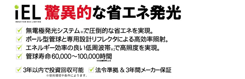 驚異的な省エネ発光。　無電極発光システムで圧倒的な省エネを実現　/ ボール型管球と専用設計リフレクタによる高効率照射。　/ エネルギー効率の良い低周波帯で高照度を実現。　/ 管球寿命60,000〜100,000時間
